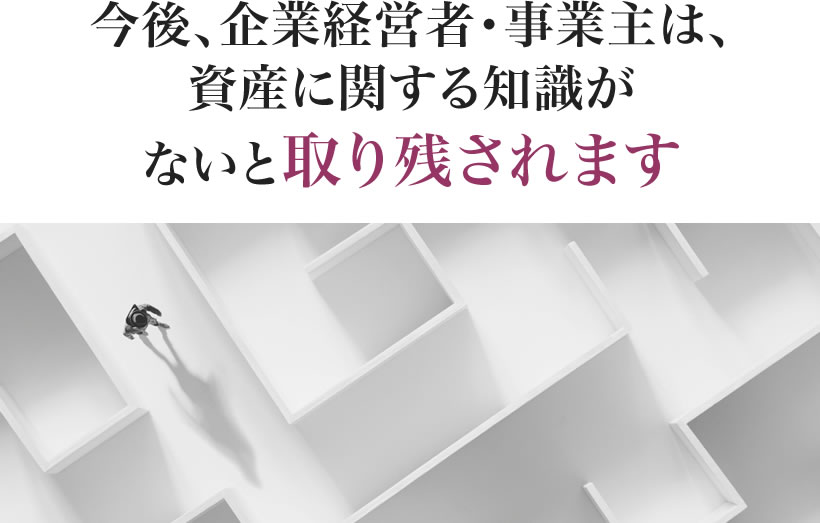 今後、企業経営者・事業主は、資産に関する知識がないと取り残されます